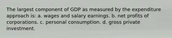 The largest component of GDP as measured by the expenditure approach is: a. wages and salary earnings. b. net profits of corporations. c. personal consumption. d. gross private investment.