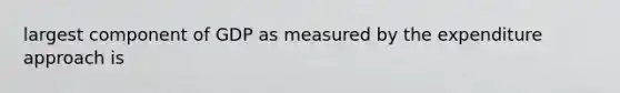 largest component of GDP as measured by the expenditure approach is