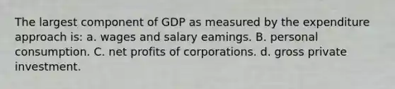 The largest component of GDP as measured by the expenditure approach is: а. wages and salary eamings. B. personal consumption. C. net profits of corporations. d. gross private investment.