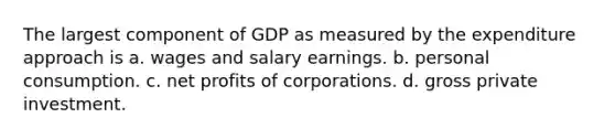 The largest component of GDP as measured by the expenditure approach is a. wages and salary earnings. b. personal consumption. c. net profits of corporations. d. gross private investment.