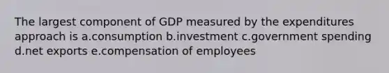 The largest component of GDP measured by the expenditures approach is a.consumption b.investment c.government spending d.net exports e.compensation of employees