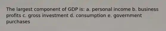 The largest component of GDP is: a. personal income b. business profits c. gross investment d. consumption e. government purchases