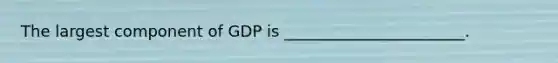 The largest component of GDP is _______________________.