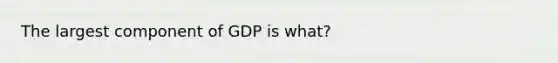 The largest component of GDP is what?