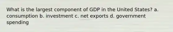 What is the largest component of GDP in the United States? a. consumption b. investment c. net exports d. government spending