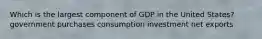 Which is the largest component of GDP in the United States? government purchases consumption investment net exports