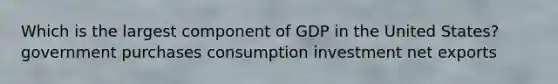 Which is the largest component of GDP in the United States? government purchases consumption investment net exports