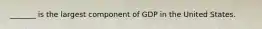 _______ is the largest component of GDP in the United States.