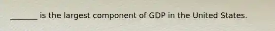 _______ is the largest component of GDP in the United States.