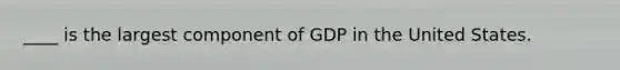 ____ is the largest component of GDP in the United States.