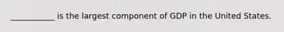 ___________ is the largest component of GDP in the United States.