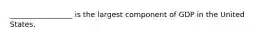 _________________ is the largest component of GDP in the United States.