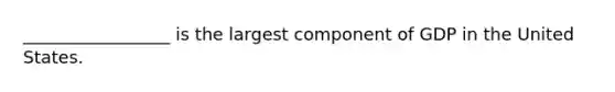 _________________ is the largest component of GDP in the United States.