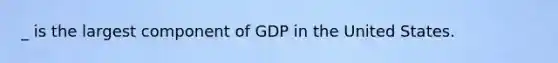 _ is the largest component of GDP in the United States.