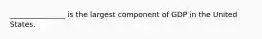 _______________ is the largest component of GDP in the United States.