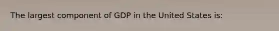 The largest component of GDP in the United States is: