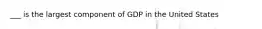 ___ is the largest component of GDP in the United States