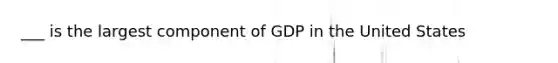 ___ is the largest component of GDP in the United States