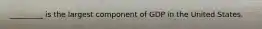 _________ is the largest component of GDP in the United States.