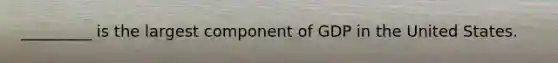 _________ is the largest component of GDP in the United States.