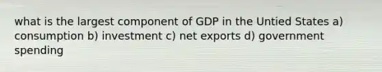 what is the largest component of GDP in the Untied States a) consumption b) investment c) net exports d) government spending