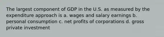 The largest component of GDP in the U.S. as measured by the expenditure approach is a. wages and salary earnings b. personal consumption c. net profits of corporations d. gross private investment