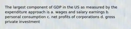 The largest component of GDP in the US as measured by the expenditure approach is a. wages and salary earnings b. personal consumption c. net profits of corporations d. gross private investment