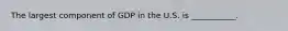 The largest component of GDP in the U.S. is ___________.