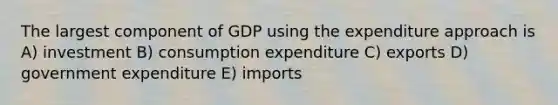 The largest component of GDP using the expenditure approach is A) investment B) consumption expenditure C) exports D) government expenditure E) imports