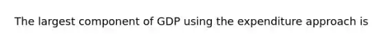 The largest component of GDP using the expenditure approach is