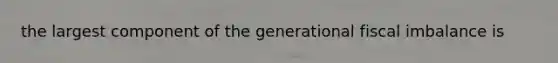 the largest component of the generational fiscal imbalance is