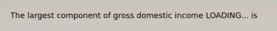 The largest component of gross domestic income LOADING... is