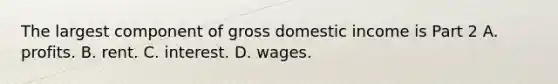 The largest component of gross domestic income is Part 2 A. profits. B. rent. C. interest. D. wages.