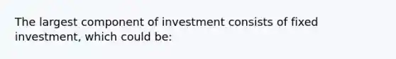 The largest component of investment consists of fixed investment, which could be: