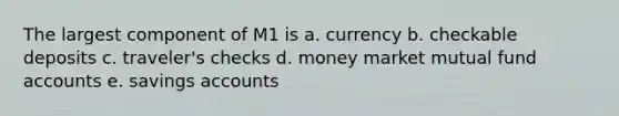 The largest component of M1 is a. currency b. checkable deposits c. traveler's checks d. money market mutual fund accounts e. savings accounts