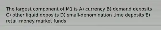 The largest component of M1 is A) currency B) demand deposits C) other liquid deposits D) small-denomination time deposits E) retail money market funds