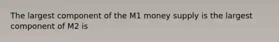 The largest component of the M1 money supply is the largest component of M2 is