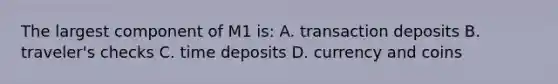 The largest component of M1​ is: A. transaction deposits B. ​traveler's checks C. time deposits D. currency and coins