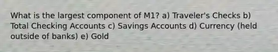 What is the largest component of M1? a) Traveler's Checks b) Total Checking Accounts c) Savings Accounts d) Currency (held outside of banks) e) Gold