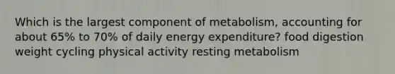 Which is the largest component of metabolism, accounting for about 65% to 70% of daily energy expenditure? food digestion weight cycling physical activity resting metabolism