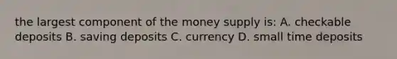 the largest component of the money supply is: A. checkable deposits B. saving deposits C. currency D. small time deposits