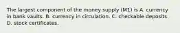 The largest component of the money supply (M1) is A. currency in bank vaults. B. currency in circulation. C. checkable deposits. D. stock certificates.