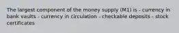 The largest component of the money supply (M1) is - currency in bank vaults - currency in circulation - checkable deposits - stock certificates