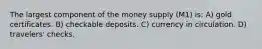 The largest component of the money supply (M1) is: A) gold certificates. B) checkable deposits. C) currency in circulation. D) travelers' checks.