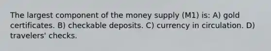 The largest component of the money supply (M1) is: A) gold certificates. B) checkable deposits. C) currency in circulation. D) travelers' checks.