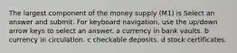 The largest component of the money supply (M1) is Select an answer and submit. For keyboard navigation, use the up/down arrow keys to select an answer. a currency in bank vaults. b currency in circulation. c checkable deposits. d stock certificates.