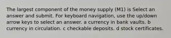 The largest component of the money supply (M1) is Select an answer and submit. For keyboard navigation, use the up/down arrow keys to select an answer. a currency in bank vaults. b currency in circulation. c checkable deposits. d stock certificates.