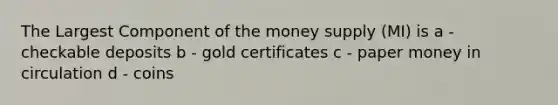 The Largest Component of the money supply (MI) is a - checkable deposits b - gold certificates c - paper money in circulation d - coins