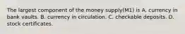 The largest component of the money supply(M1) is A. currency in bank vaults. B. currency in circulation. C. checkable deposits. D. stock certificates.