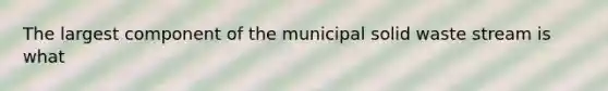 The largest component of the municipal solid waste stream is what